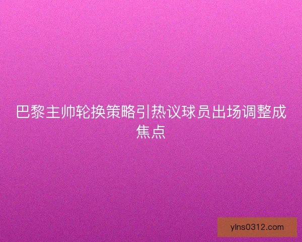 巴黎主帅轮换策略引热议球员出场调整成焦点