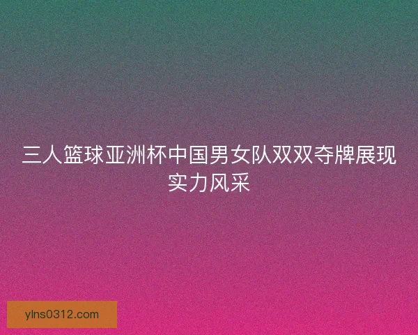 三人篮球亚洲杯中国男女队双双夺牌展现实力风采