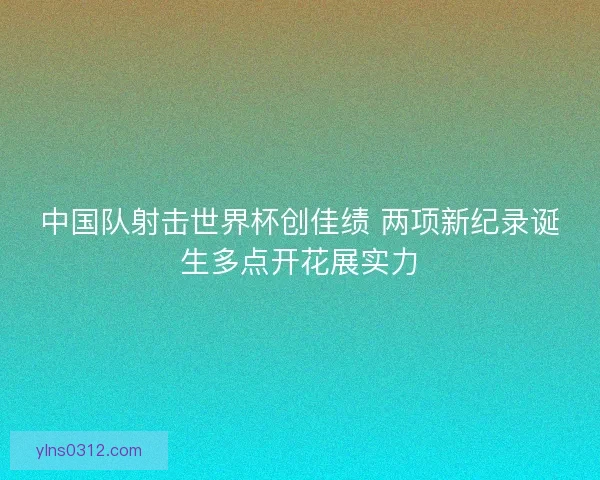 中国队射击世界杯创佳绩 两项新纪录诞生多点开花展实力