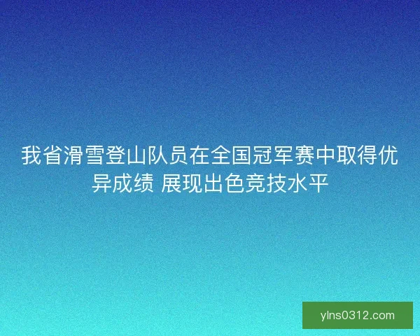 我省滑雪登山队员在全国冠军赛中取得优异成绩 展现出色竞技水平