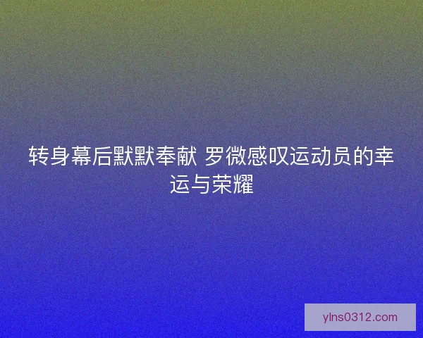 转身幕后默默奉献 罗微感叹运动员的幸运与荣耀