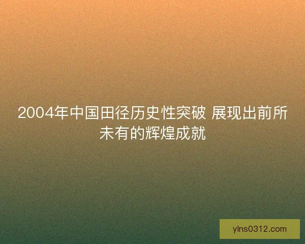 2004年中国田径历史性突破 展现出前所未有的辉煌成就